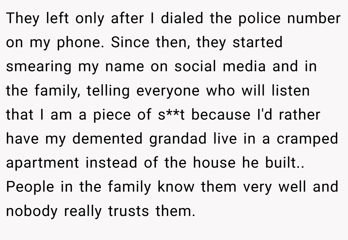 They left only after I dialed the police number on my phone. Since then, they started smearing my name on social media and in the family, telling everyone who will listen that I am a piece of s**t because I'd rather have my demented grandad live in a cramped apartment instead of the house he built.. People in the family know them very well and nobody really trusts them.