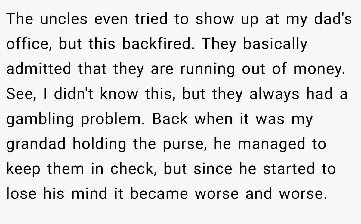 The uncles even tried to show up at my dad's office, but this backfired. They basically admitted that they are running out of money. See, I didn't know this, but they always had a gambling problem. Back when it was my grandad holding the purse, he managed to keep them in check, but since he started to lose his mind it became worse and worse.