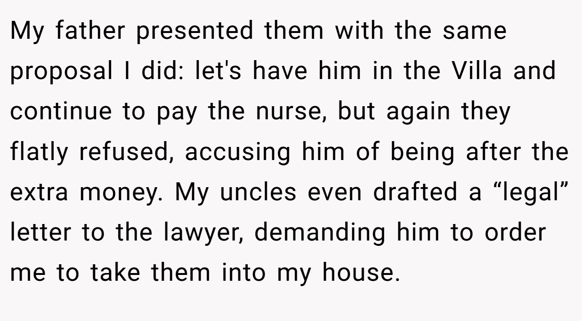 My father presented them with the same proposal I did: let's have him in the Villa and continue to pay the nurse, but again they flatly refused, accusing him of being after the extra money. My uncles even drafted a “legal” letter to the lawyer, demanding him to order me to take them into my house.