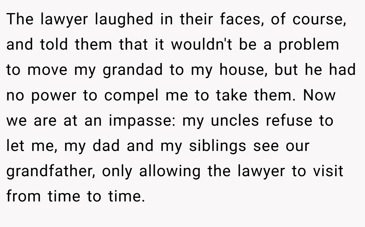 The lawyer laughed in their faces, of course, and told them that it wouldn't be a problem to move my grandad to my house, but he had no power to compel me to take them. Now we are at an impasse: my uncles refuse to let me, my dad and my siblings see our grandfather, only allowing the lawyer to visit from time to time.