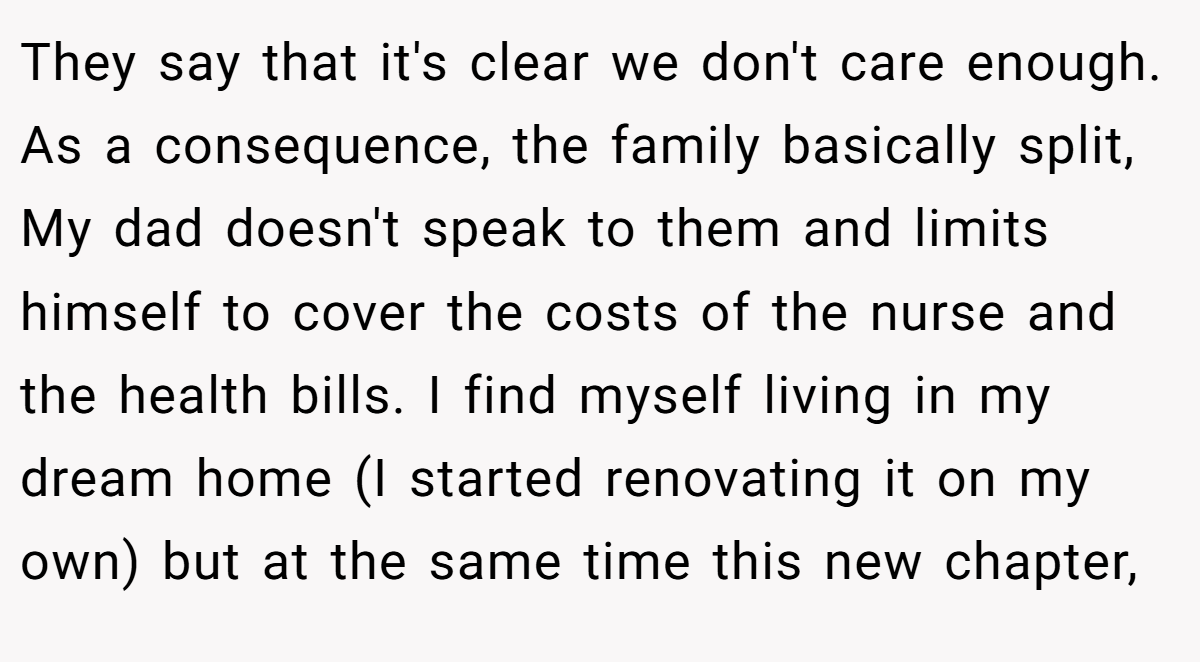 They say that it's clear we don't care enough. As a consequence, the family basically split, My dad doesn't speak to them and limits himself to cover the costs of the nurse and the health bills. I find myself living in my dream home (I started renovating it on my own) but at the same time this new chapter,