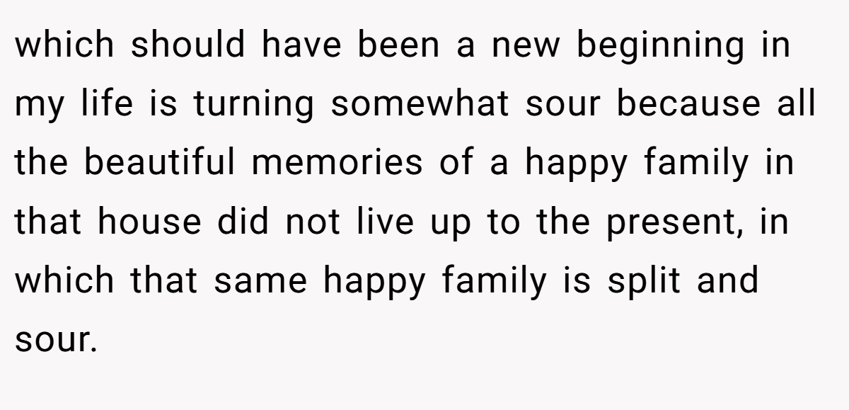 which should have been a new beginning in my life is turning somewhat sour because all the beautiful memories of a happy family in that house did not live up to the present, in which that same happy family is split and sour.