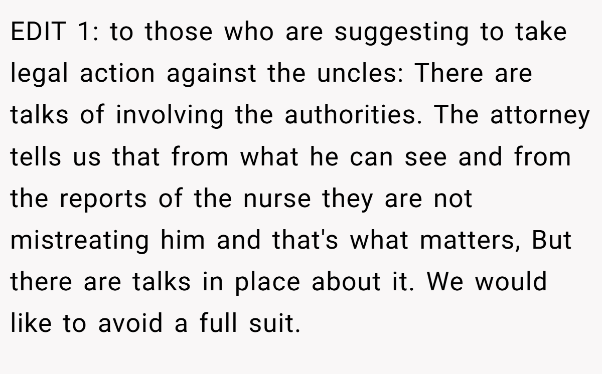 EDIT 1: to those who are suggesting to take legal action against the uncles: There are talks of involving the authorities. The attorney tells us that from what he can see and from the reports of the nurse they are not mistreating him and that's what matters, But there are talks in place about it. We would like to avoid a full suit.