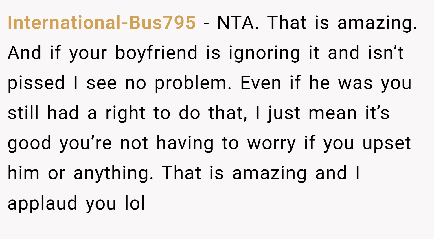 International-Bus795 − NTA. That is amazing. And if your boyfriend is ignoring it and isn’t pissed I see no problem. Even if he was you still had a right to do that, I just mean it’s good you’re not having to worry if you upset him or anything. That is amazing and I applaud you lol