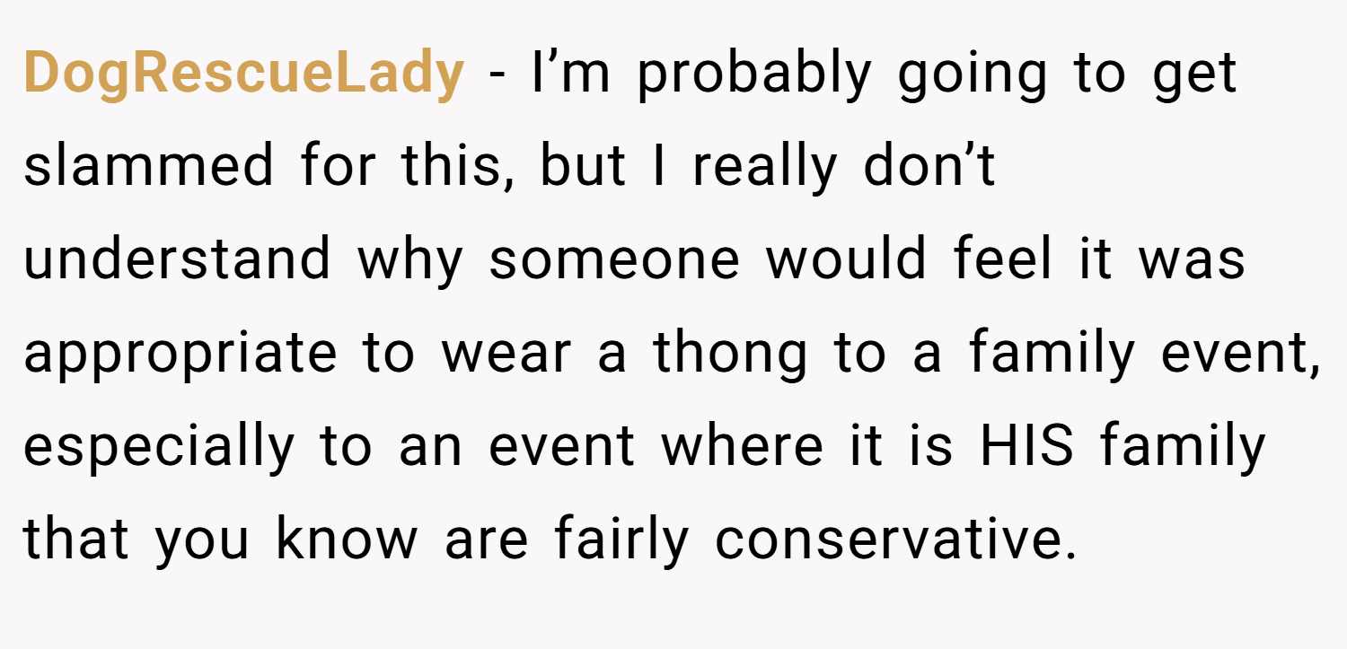DogRescueLady − I’m probably going to get slammed for this, but I really don’t understand why someone would feel it was appropriate to wear a thong to a family event, especially to an event where it is HIS family that you know are fairly conservative.