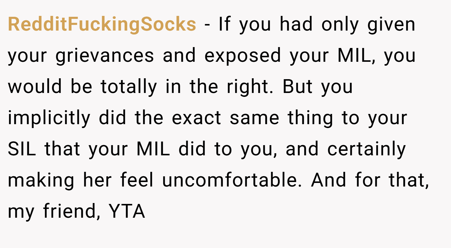 RedditFuckingSocks − If you had only given your grievances and exposed your MIL, you would be totally in the right. But you implicitly did the exact same thing to your SIL that your MIL did to you, and certainly making her feel uncomfortable. And for that, my friend, YTA