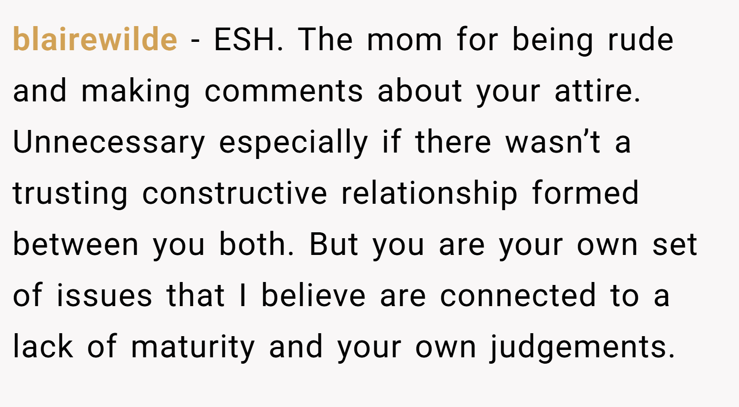 blairewilde − ESH. The mom for being rude and making comments about your attire. Unnecessary especially if there wasn’t a trusting constructive relationship formed between you both. But you are your own set of issues that I believe are connected to a lack of maturity and your own judgements.