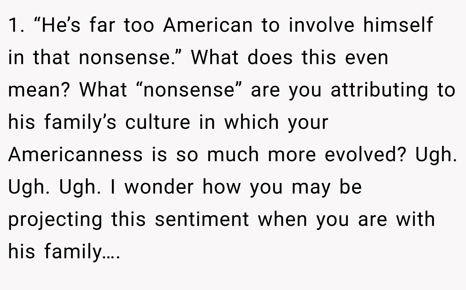 1. “He’s far too American to involve himself in that nonsense.” What does this even mean? What “nonsense” are you attributing to his family’s culture in which your Americanness is so much more evolved? Ugh. Ugh. Ugh. I wonder how you may be projecting this sentiment when you are with his family….