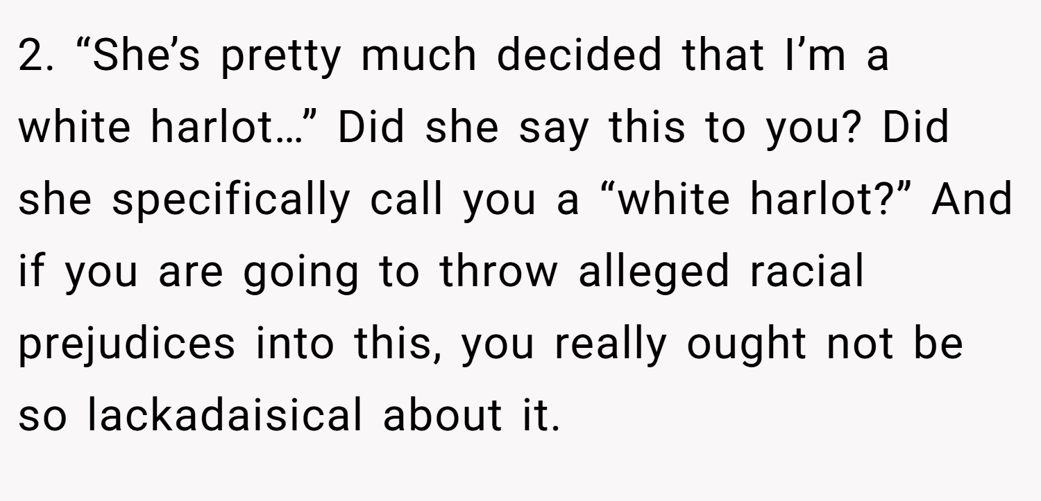 2. “She’s pretty much decided that I’m a white harlot…” Did she say this to you? Did she specifically call you a “white harlot?” And if you are going to throw alleged racial prejudices into this, you really ought not be so lackadaisical about it.