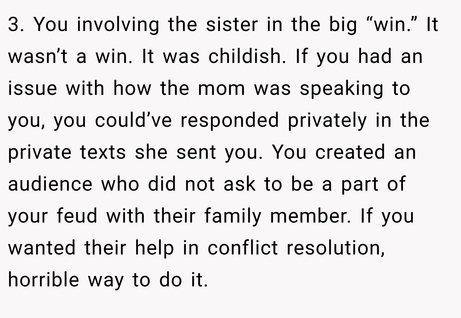 3. You involving the sister in the big “win.” It wasn’t a win. It was childish. If you had an issue with how the mom was speaking to you, you could’ve responded privately in the private texts she sent you. You created an audience who did not ask to be a part of your feud with their family member. If you wanted their help in conflict resolution, horrible way to do it.
