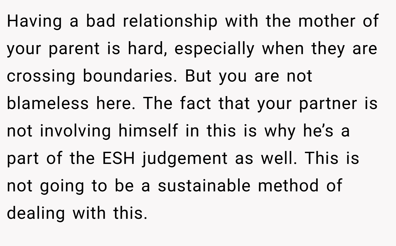Having a bad relationship with the mother of your parent is hard, especially when they are crossing boundaries. But you are not blameless here. The fact that your partner is not involving himself in this is why he’s a part of the ESH judgement as well. This is not going to be a sustainable method of dealing with this.