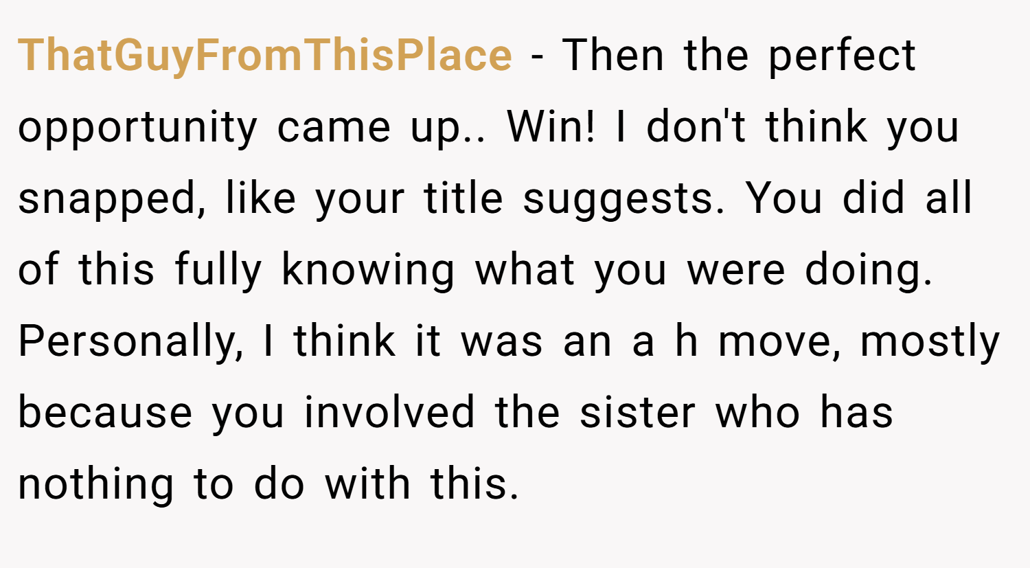 ThatGuyFromThisPlace − Then the perfect opportunity came up.. Win! I don't think you snapped, like your title suggests. You did all of this fully knowing what you were doing. Personally, I think it was an a h move, mostly because you involved the sister who has nothing to do with this.