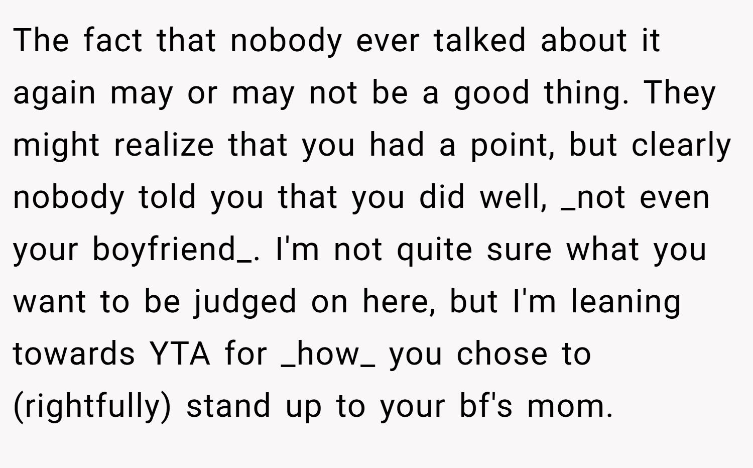 The fact that nobody ever talked about it again may or may not be a good thing. They might realize that you had a point, but clearly nobody told you that you did well, _not even your boyfriend_. I'm not quite sure what you want to be judged on here, but I'm leaning towards YTA for _how_ you chose to (rightfully) stand up to your bf's mom.