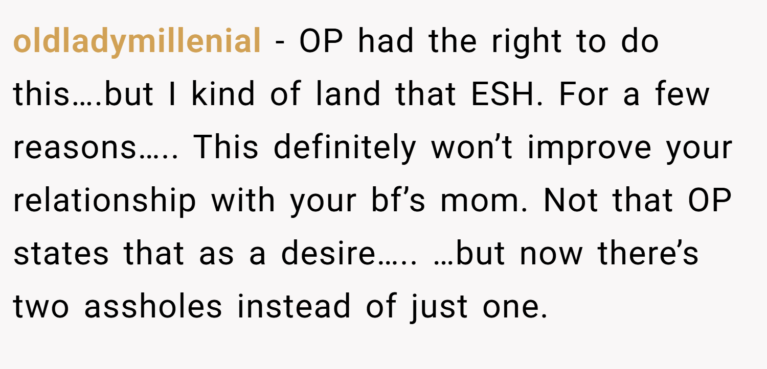 oldladymillenial − OP had the right to do this….but I kind of land that ESH. For a few reasons….. This definitely won’t improve your relationship with your bf’s mom. Not that OP states that as a desire….. …but now there’s two assholes instead of just one.