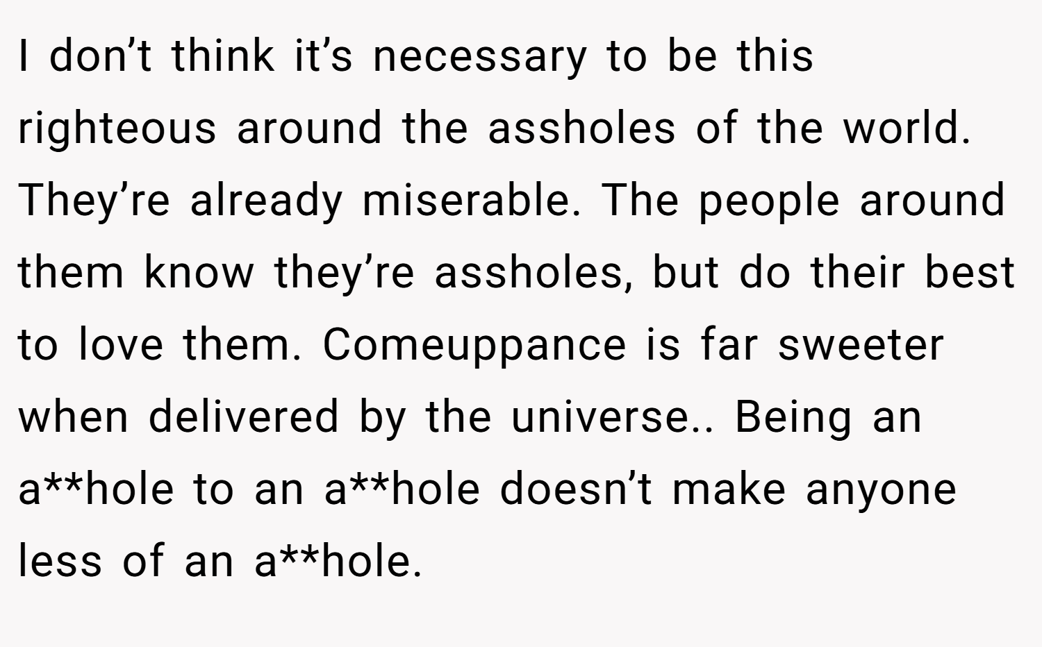 I don’t think it’s necessary to be this righteous around the assholes of the world. They’re already miserable. The people around them know they’re assholes, but do their best to love them. Comeuppance is far sweeter when delivered by the universe.. Being an a**hole to an a**hole doesn’t make anyone less of an a**hole.