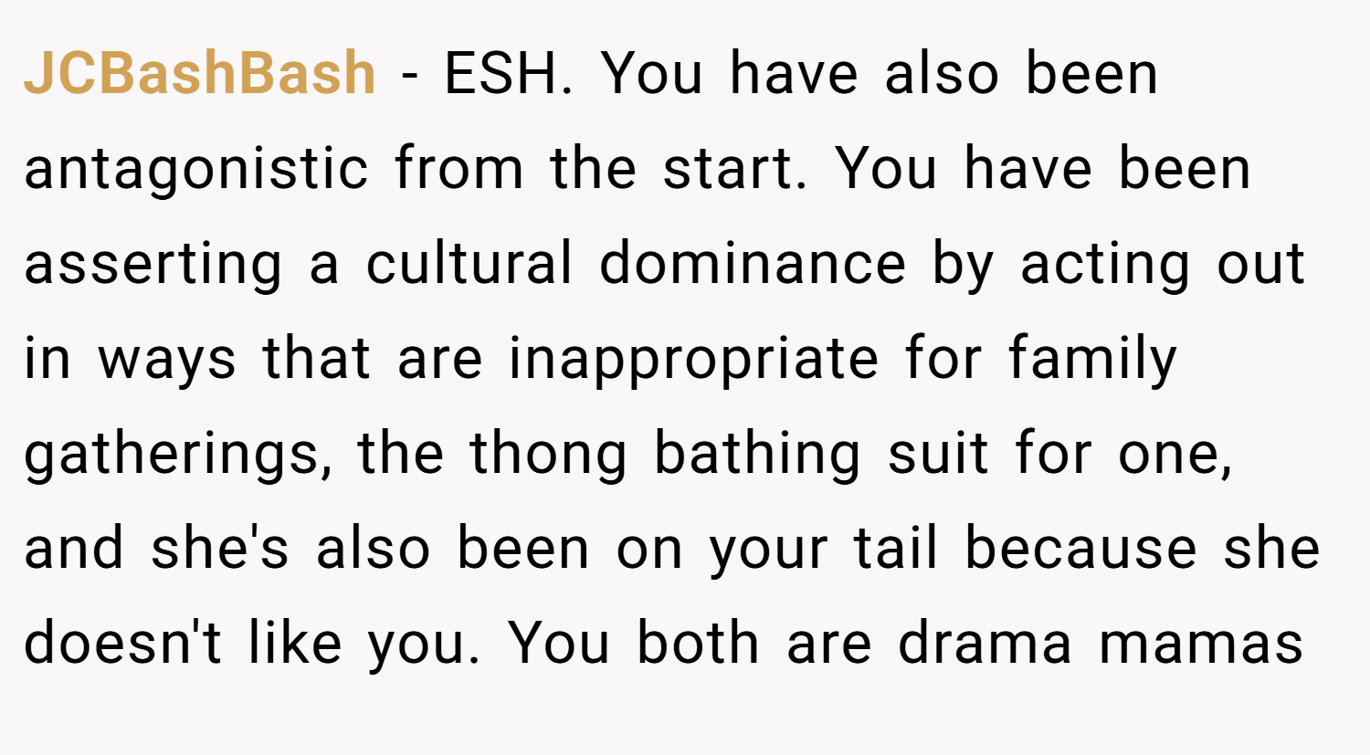 JCBashBash − ESH. You have also been antagonistic from the start. You have been asserting a cultural dominance by acting out in ways that are inappropriate for family gatherings, the thong bathing suit for one, and she's also been on your tail because she doesn't like you. You both are drama mamas