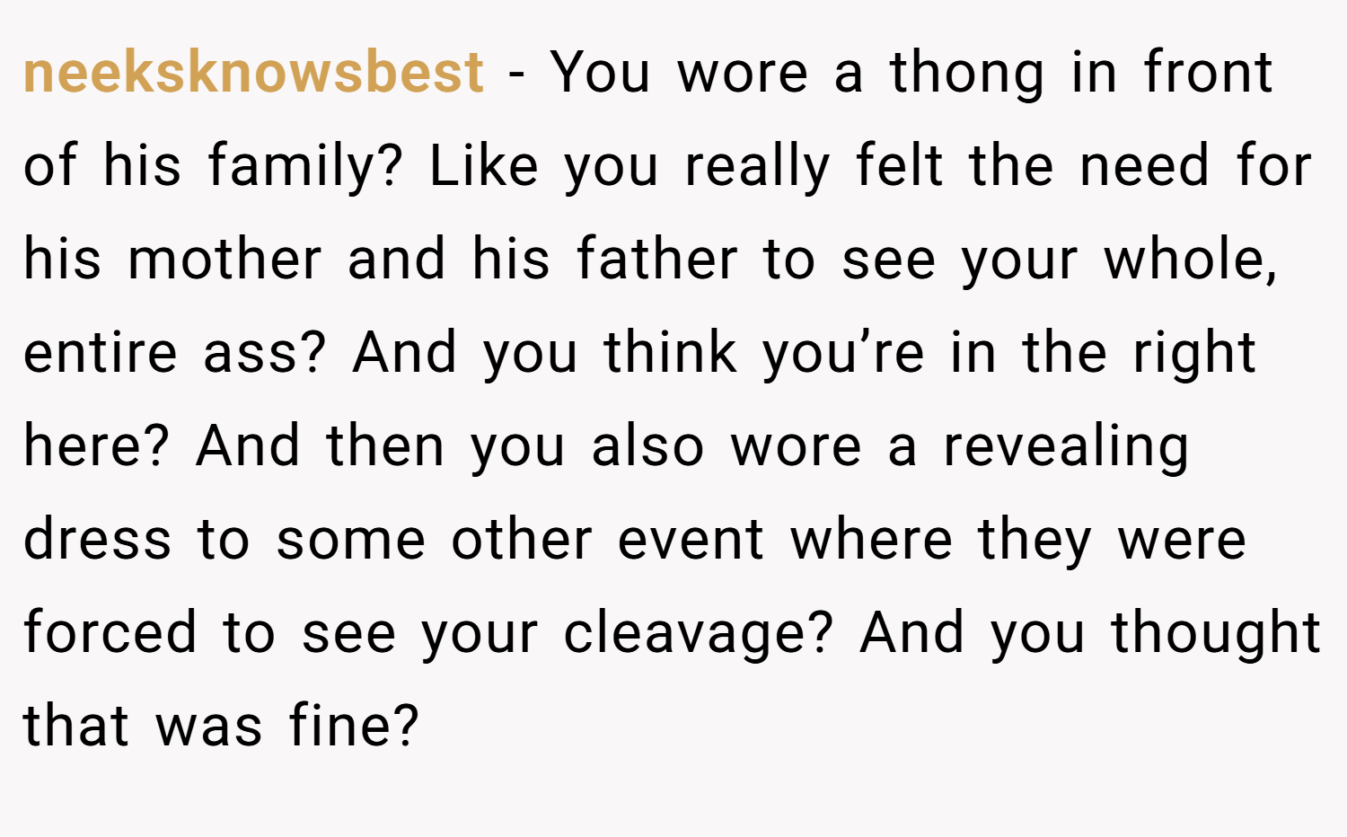 neeksknowsbest − You wore a thong in front of his family? Like you really felt the need for his mother and his father to see your whole, entire ass? And you think you’re in the right here? And then you also wore a revealing dress to some other event where they were forced to see your cleavage? And you thought that was fine?