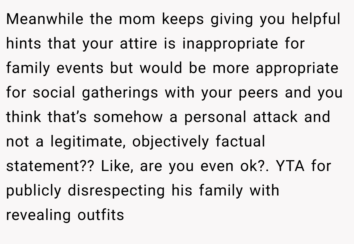 Meanwhile the mom keeps giving you helpful hints that your attire is inappropriate for family events but would be more appropriate for social gatherings with your peers and you think that’s somehow a personal attack and not a legitimate, objectively factual statement?? Like, are you even ok?. YTA for publicly disrespecting his family with revealing outfits