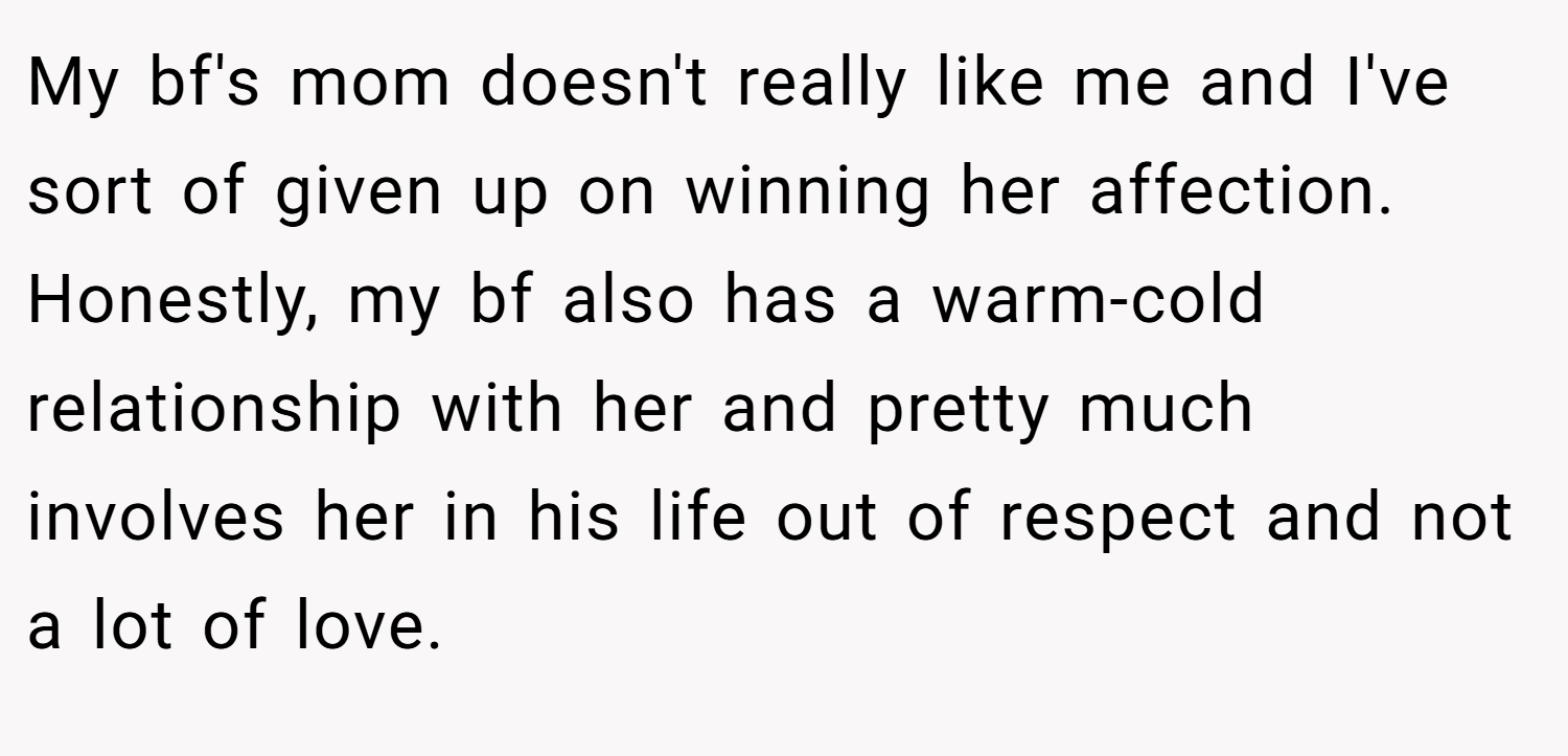 My bf's mom doesn't really like me and I've sort of given up on winning her affection. Honestly, my bf also has a warm-cold relationship with her and pretty much involves her in his life out of respect and not a lot of love.