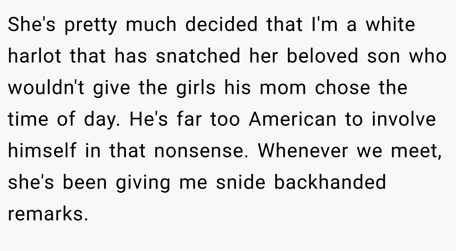 She's pretty much decided that I'm a white harlot that has snatched her beloved son who wouldn't give the girls his mom chose the time of day. He's far too American to involve himself in that nonsense. Whenever we meet, she's been giving me snide backhanded remarks.