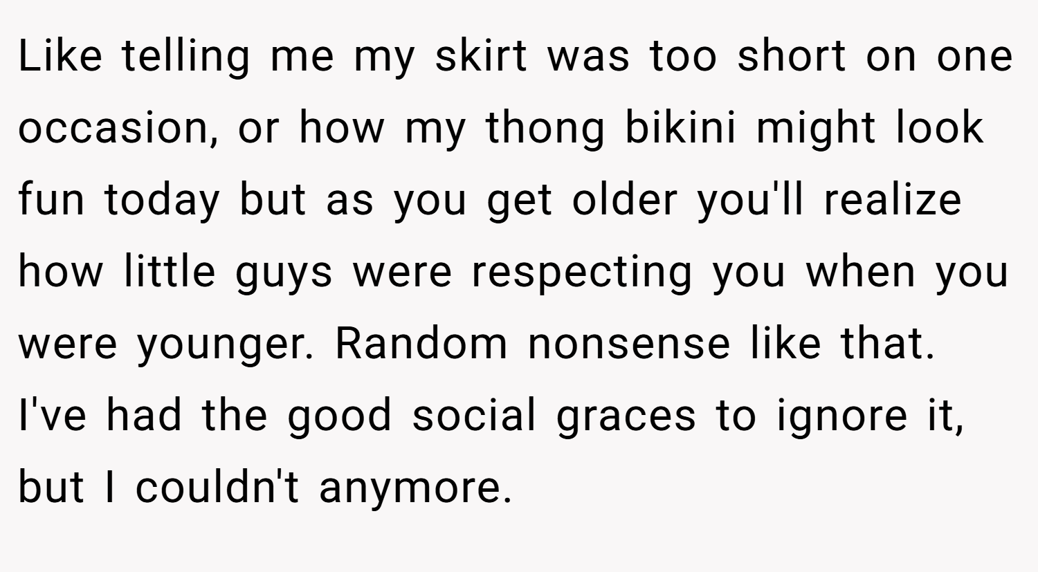 Like telling me my skirt was too short on one occasion, or how my thong bikini might look fun today but as you get older you'll realize how little guys were respecting you when you were younger. Random nonsense like that. I've had the good social graces to ignore it, but I couldn't anymore.
