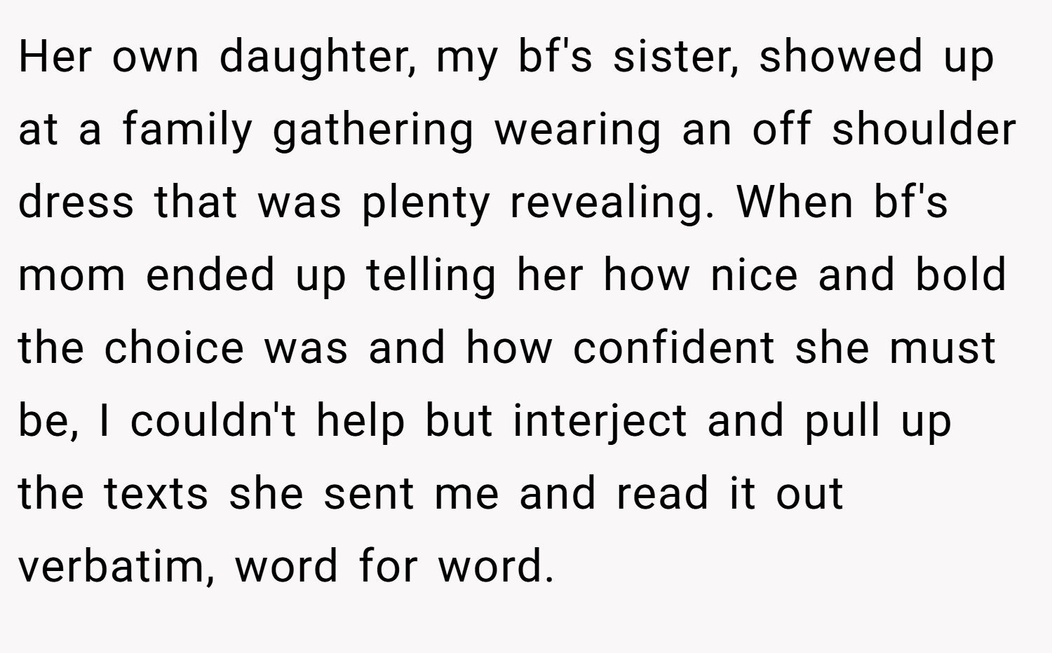 Her own daughter, my bf's sister, showed up at a family gathering wearing an off shoulder dress that was plenty revealing. When bf's mom ended up telling her how nice and bold the choice was and how confident she must be, I couldn't help but interject and pull up the texts she sent me and read it out verbatim, word for word.