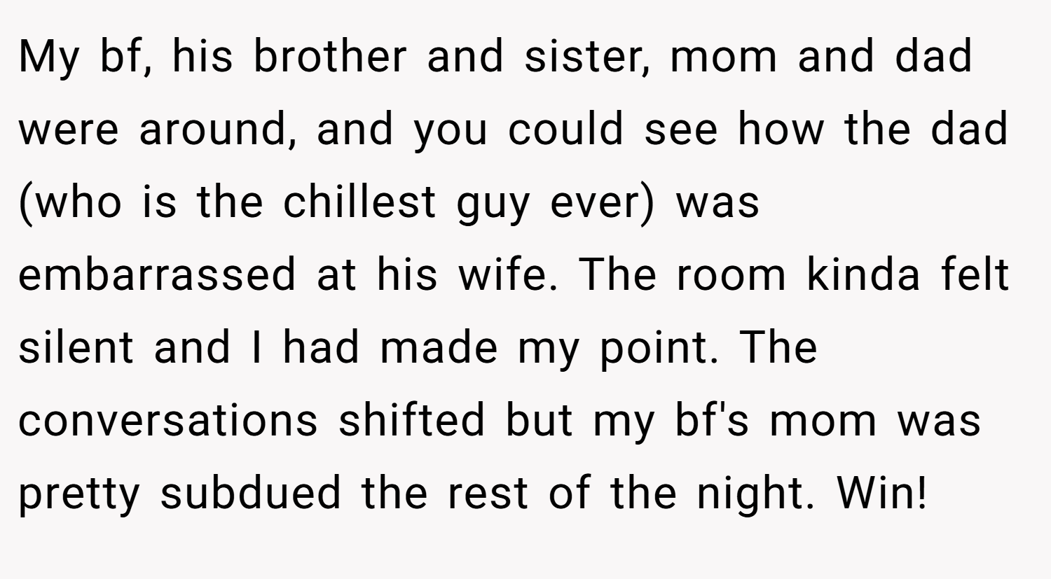My bf, his brother and sister, mom and dad were around, and you could see how the dad (who is the chillest guy ever) was embarrassed at his wife. The room kinda felt silent and I had made my point. The conversations shifted but my bf's mom was pretty subdued the rest of the night. Win!