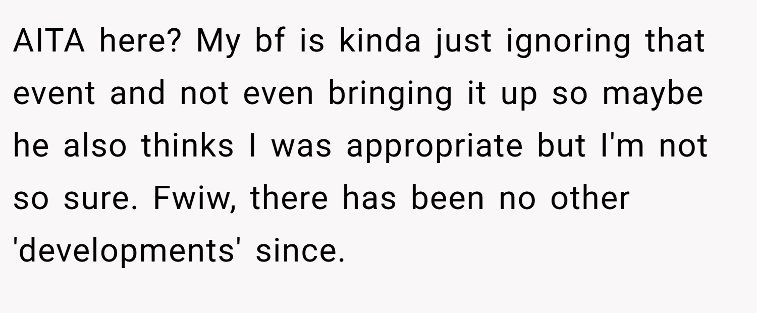 AITA here? My bf is kinda just ignoring that event and not even bringing it up so maybe he also thinks I was appropriate but I'm not so sure. Fwiw, there has been no other 'developments' since.