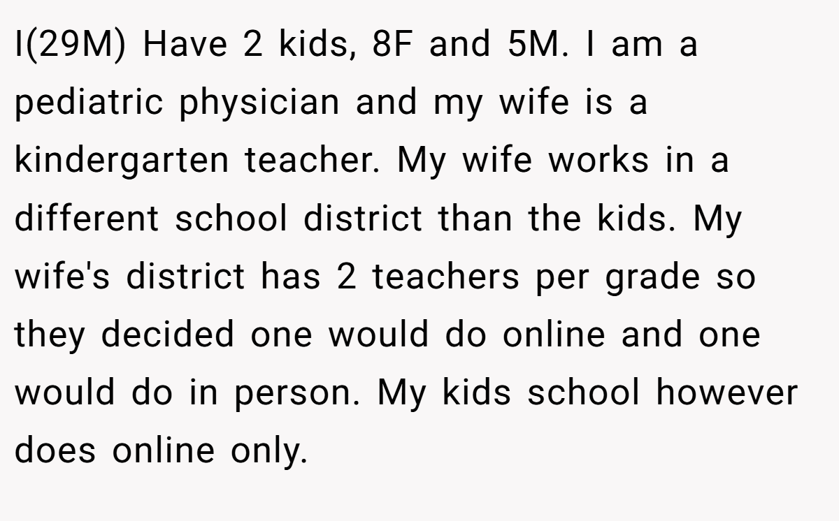 I(29M) Have 2 kids, 8F and 5M. I am a pediatric physician and my wife is a kindergarten teacher. My wife works in a different school district than the kids. My wife's district has 2 teachers per grade so they decided one would do online and one would do in person. My kids school however does online only.
