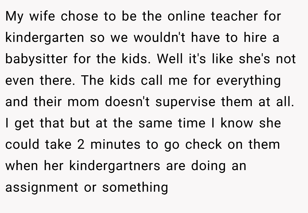 My wife chose to be the online teacher for kindergarten so we wouldn't have to hire a babysitter for the kids. Well it's like she's not even there. The kids call me for everything and their mom doesn't supervise them at all. I get that but at the same time I know she could take 2 minutes to go check on them when her kindergartners are doing an assignment or something