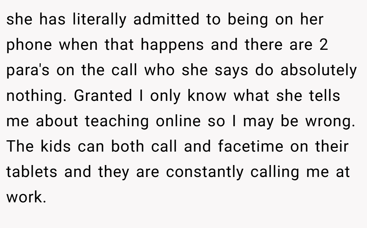 she has literally admitted to being on her phone when that happens and there are 2 para's on the call who she says do absolutely nothing. Granted I only know what she tells me about teaching online so I may be wrong. The kids can both call and facetime on their tablets and they are constantly calling me at work.