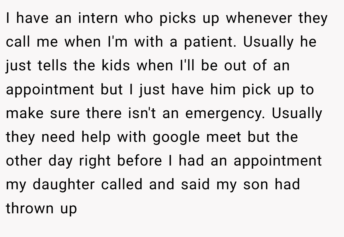 I have an intern who picks up whenever they call me when I'm with a patient. Usually he just tells the kids when I'll be out of an appointment but I just have him pick up to make sure there isn't an emergency. Usually they need help with google meet but the other day right before I had an appointment my daughter called and said my son had thrown up
