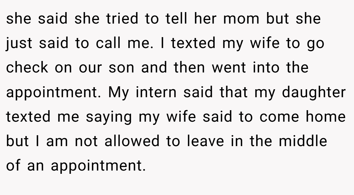 she said she tried to tell her mom but she just said to call me. I texted my wife to go check on our son and then went into the appointment. My intern said that my daughter texted me saying my wife said to come home but I am not allowed to leave in the middle of an appointment.