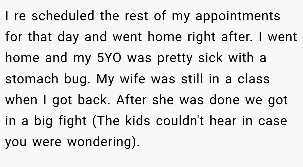 I re scheduled the rest of my appointments for that day and went home right after. I went home and my 5YO was pretty sick with a stomach bug. My wife was still in a class when I got back. After she was done we got in a big fight (The kids couldn't hear in case you were wondering).