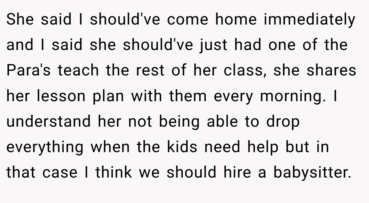 She said I should've come home immediately and I said she should've just had one of the Para's teach the rest of her class, she shares her lesson plan with them every morning. I understand her not being able to drop everything when the kids need help but in that case I think we should hire a babysitter.