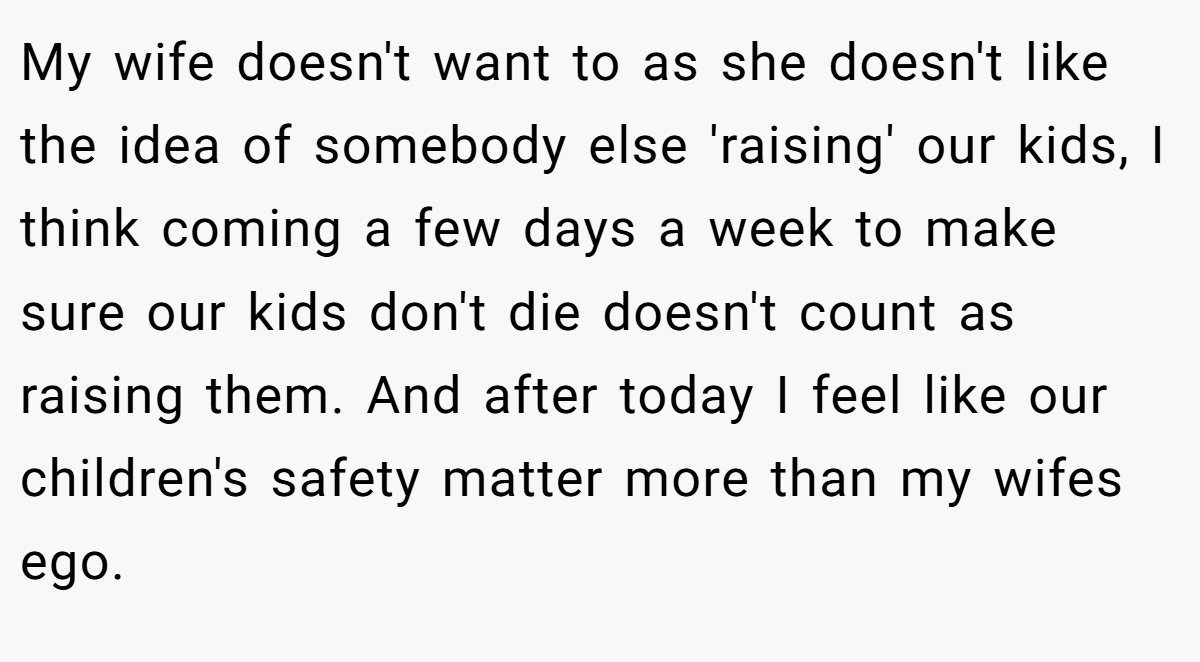 My wife doesn't want to as she doesn't like the idea of somebody else 'raising' our kids, I think coming a few days a week to make sure our kids don't die doesn't count as raising them. And after today I feel like our children's safety matter more than my wifes ego.