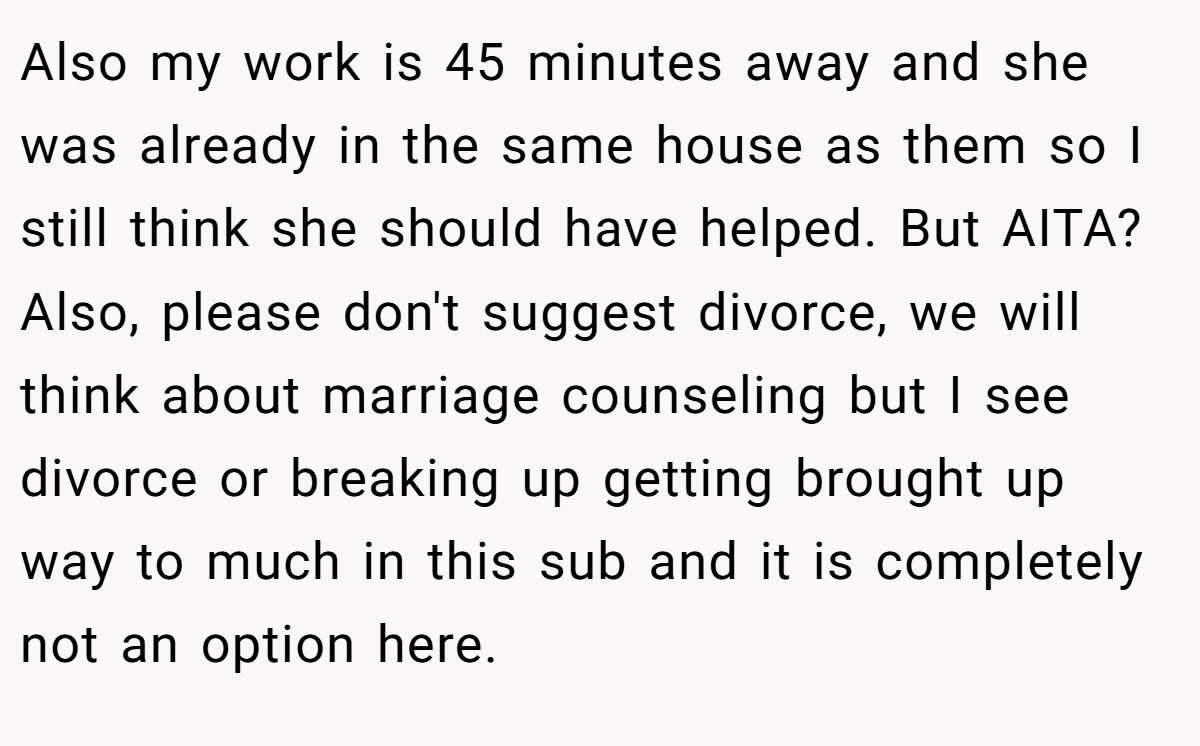 Also my work is 45 minutes away and she was already in the same house as them so I still think she should have helped. But AITA? Also, please don't suggest divorce, we will think about marriage counseling but I see divorce or breaking up getting brought up way to much in this sub and it is completely not an option here.
