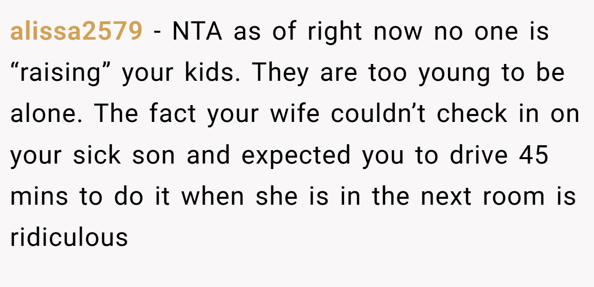 alissa2579 - NTA as of right now no one is “raising” your kids. They are too young to be alone. The fact your wife couldn’t check in on your sick son and expected you to drive 45 mins to do it when she is in the next room is ridiculous