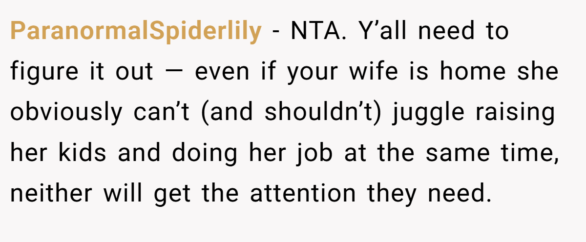 ParanormalSpiderlily - NTA. Y’all need to figure it out — even if your wife is home she obviously can’t (and shouldn’t) juggle raising her kids and doing her job at the same time, neither will get the attention they need.