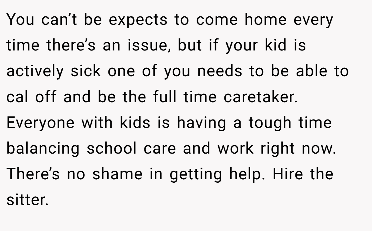 You can’t be expects to come home every time there’s an issue, but if your kid is actively sick one of you needs to be able to cal off and be the full time caretaker. Everyone with kids is having a tough time balancing school care and work right now. There’s no shame in getting help. Hire the sitter.