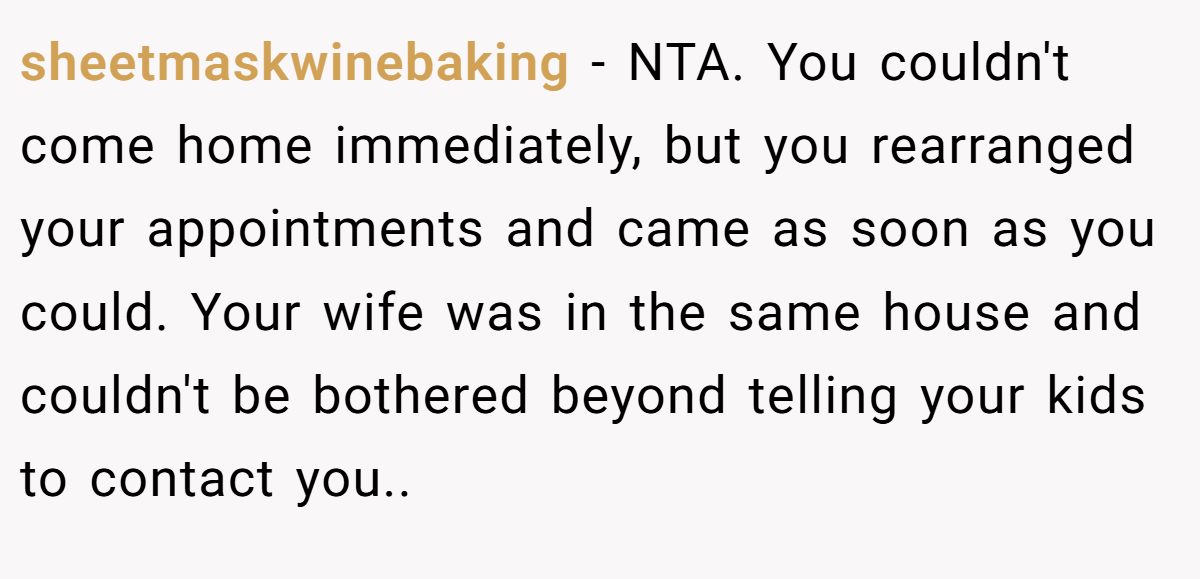 sheetmaskwinebaking - NTA. You couldn't come home immediately, but you rearranged your appointments and came as soon as you could. Your wife was in the same house and couldn't be bothered beyond telling your kids to contact you..