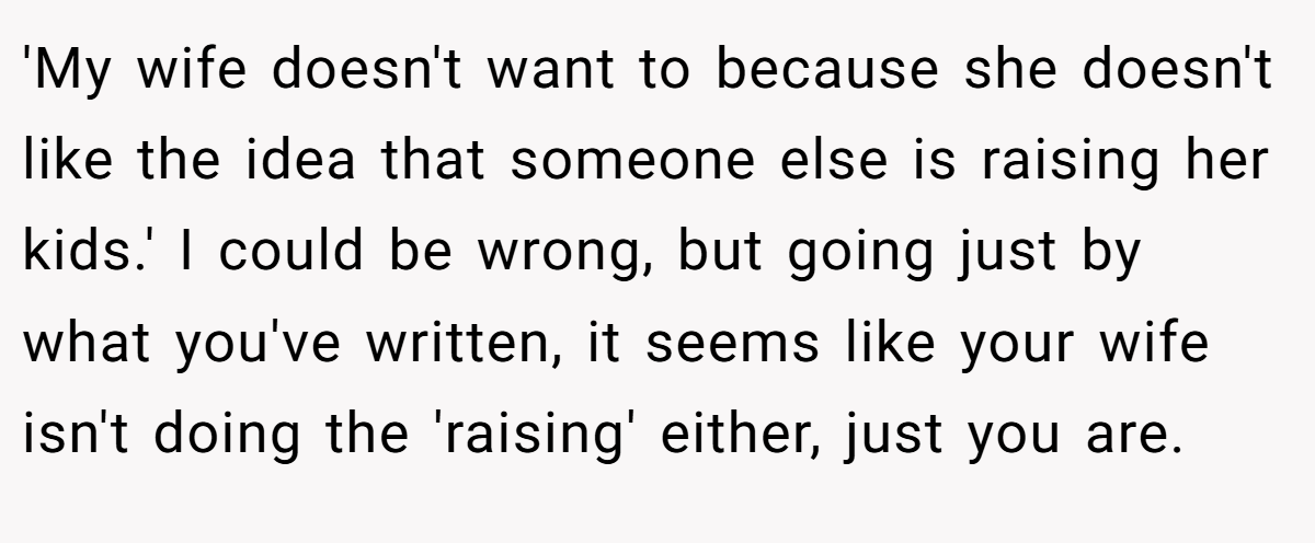'My wife doesn't want to because she doesn't like the idea that someone else is raising her kids.' I could be wrong, but going just by what you've written, it seems like your wife isn't doing the 'raising' either, just you are.