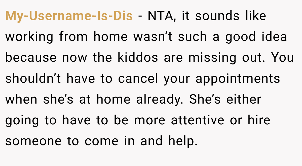 My-Username-Is-Dis - NTA, it sounds like working from home wasn’t such a good idea because now the kiddos are missing out. You shouldn’t have to cancel your appointments when she’s at home already. She’s either going to have to be more attentive or hire someone to come in and help.