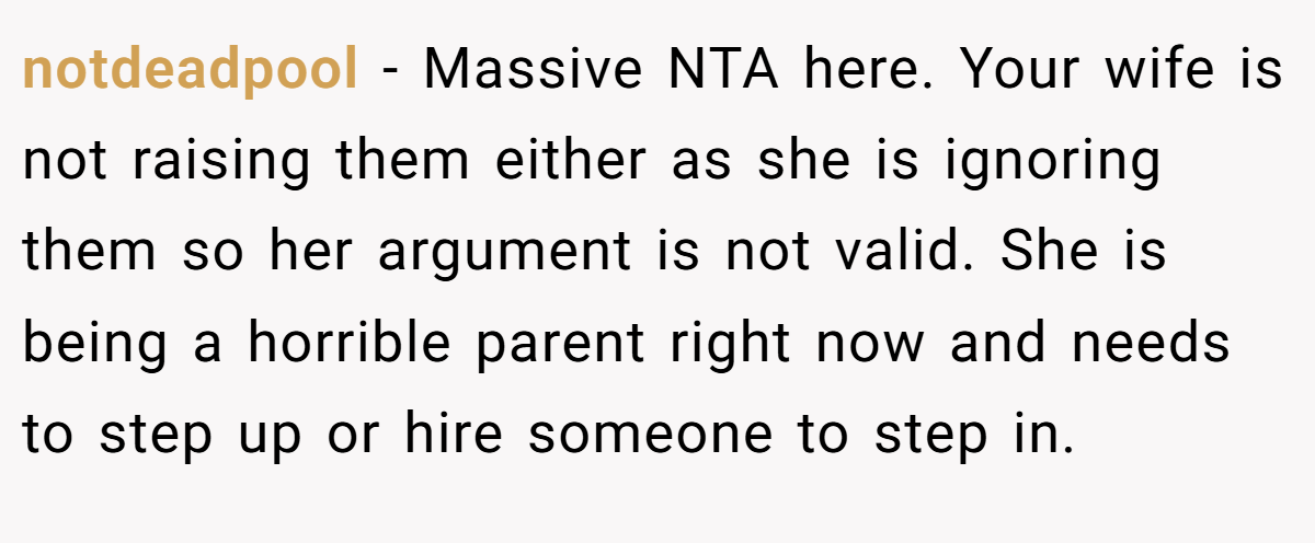 notdeadpool - Massive NTA here. Your wife is not raising them either as she is ignoring them so her argument is not valid. She is being a horrible parent right now and needs to step up or hire someone to step in.