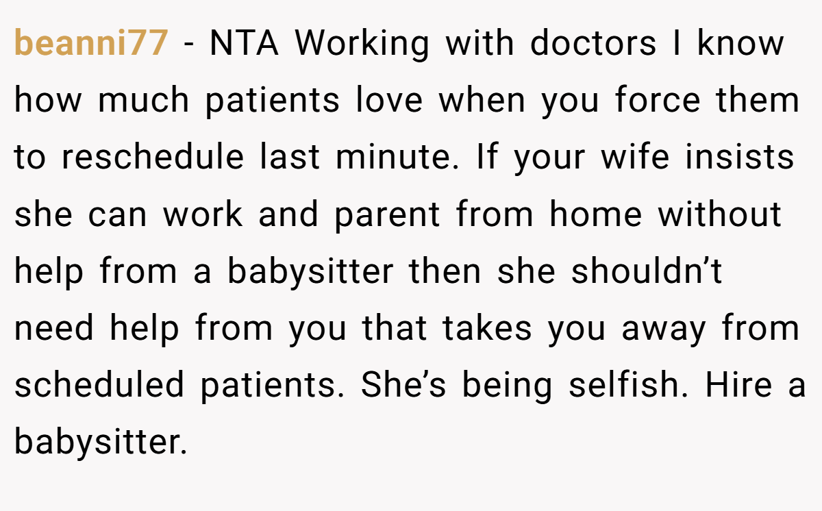 beanni77 - NTA Working with doctors I know how much patients love when you force them to reschedule last minute. If your wife insists she can work and parent from home without help from a babysitter then she shouldn’t need help from you that takes you away from scheduled patients. She’s being selfish. Hire a babysitter.