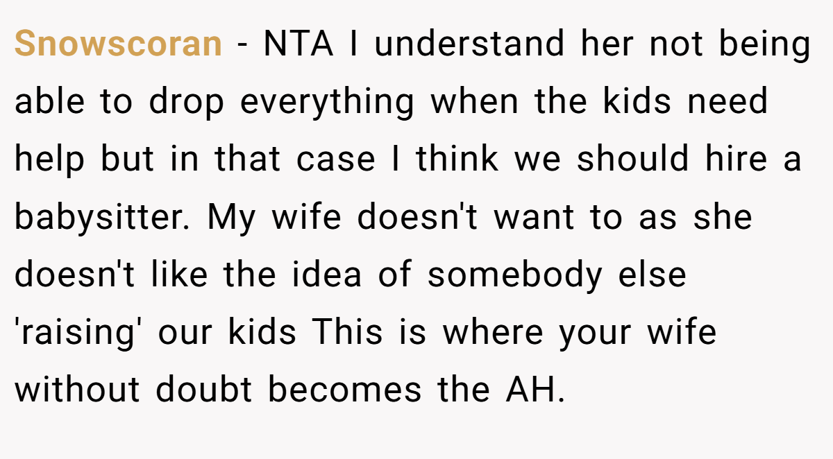 Snowscoran - NTA I understand her not being able to drop everything when the kids need help but in that case I think we should hire a babysitter. My wife doesn't want to as she doesn't like the idea of somebody else 'raising' our kids This is where your wife without doubt becomes the AH.