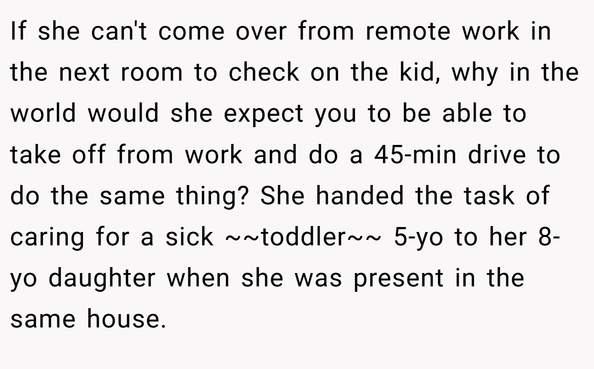 If she can't come over from remote work in the next room to check on the kid, why in the world would she expect you to be able to take off from work and do a 45-min drive to do the same thing? She handed the task of caring for a sick ~~toddler~~ 5-yo to her 8-yo daughter when she was present in the same house.
