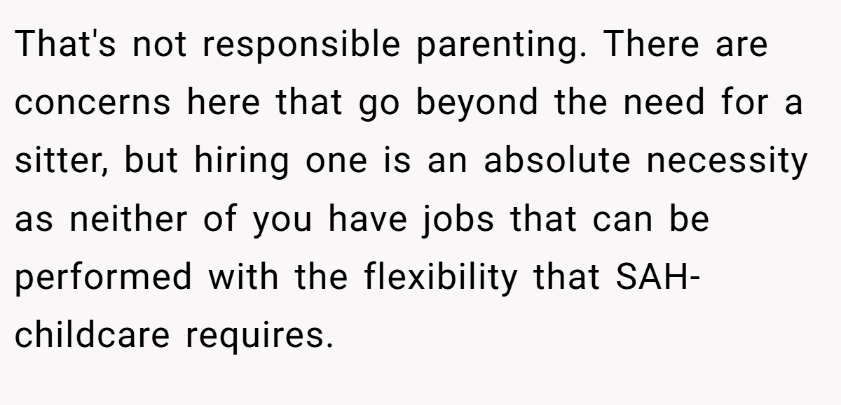 That's not responsible parenting. There are concerns here that go beyond the need for a sitter, but hiring one is an absolute necessity as neither of you have jobs that can be performed with the flexibility that SAH-childcare requires.