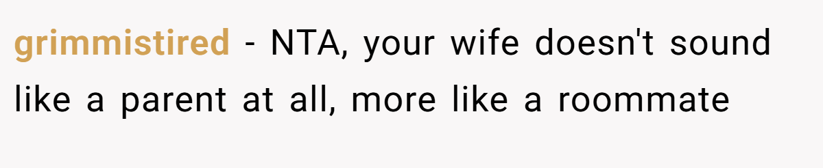 grimmistired - NTA, your wife doesn't sound like a parent at all, more like a roommate
