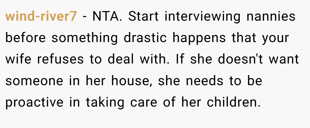 wind-river7 - NTA. Start interviewing nannies before something drastic happens that your wife refuses to deal with. If she doesn't want someone in her house, she needs to be proactive in taking care of her children.